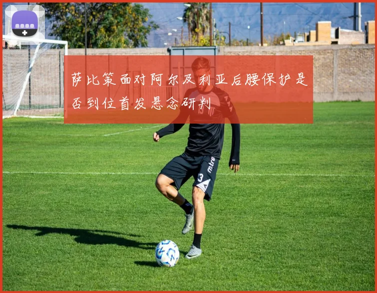 萨比策面对阿尔及利亚后腰保护是否到位首发悬念研判