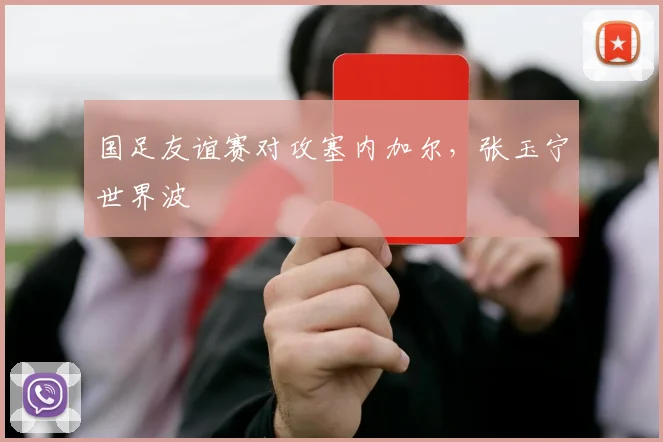 国足友谊赛对攻塞内加尔,张玉宁世界波