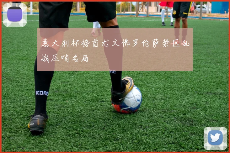 意大利杯榜首尤文佛罗伦萨禁区乱战压哨名局