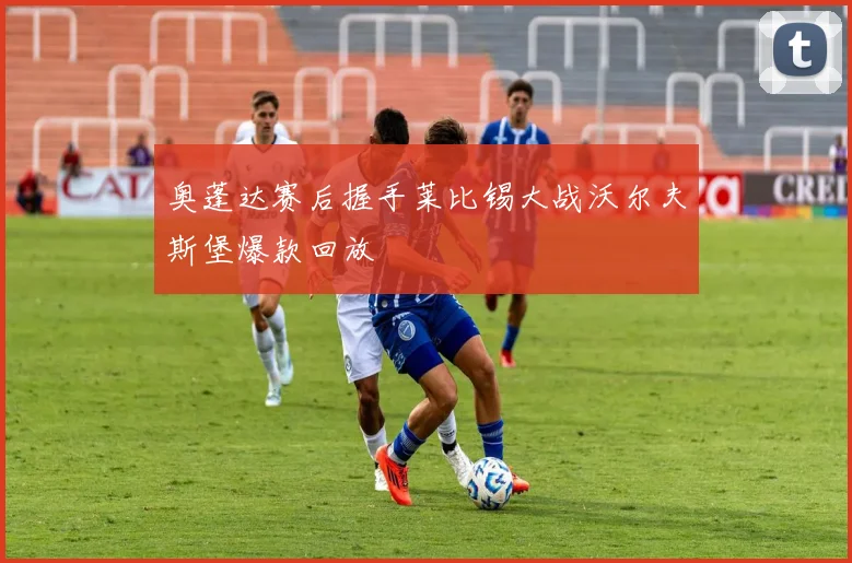 奥蓬达赛后握手莱比锡大战沃尔夫斯堡爆款回放