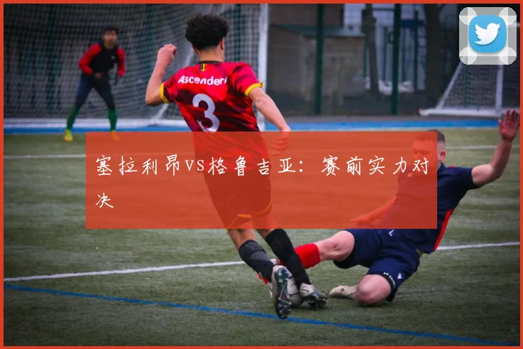 塞拉利昂vs格鲁吉亚：赛前实力对决