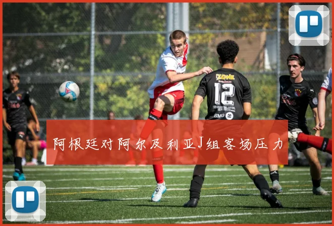 阿根廷对阿尔及利亚J组客场压力