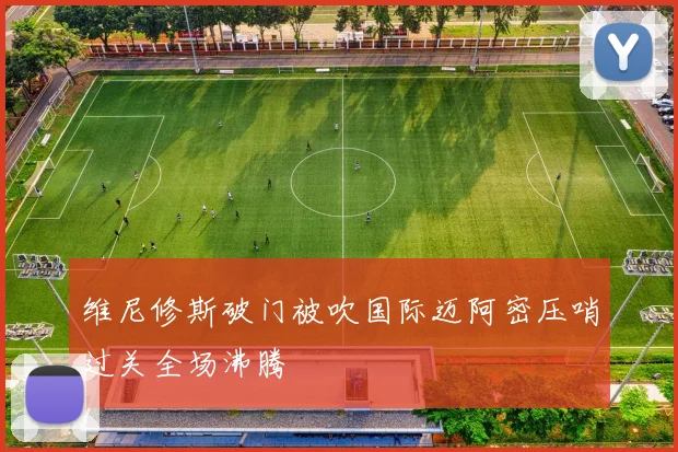 维尼修斯破门被吹国际迈阿密压哨过关全场沸腾