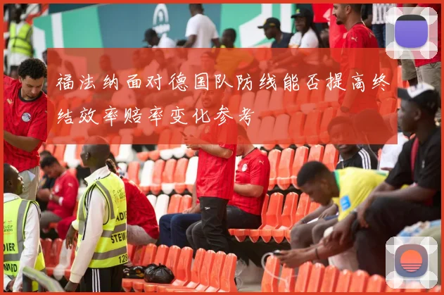 福法纳面对德国队防线能否提高终结效率赔率变化参考