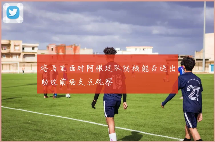 塔马里面对阿根廷队防线能否送出助攻前场支点观察