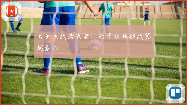 马竞决战流浪者：西甲劲旅迎战苏超豪门