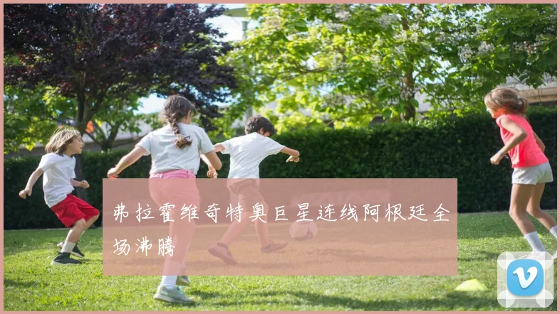 弗拉霍维奇特奥巨星连线阿根廷全场沸腾
