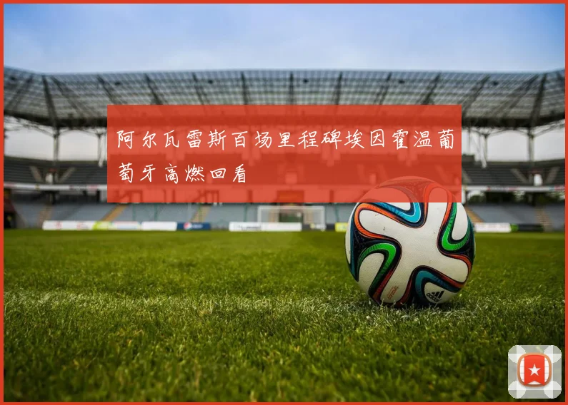 阿尔瓦雷斯百场里程碑埃因霍温葡萄牙高燃回看