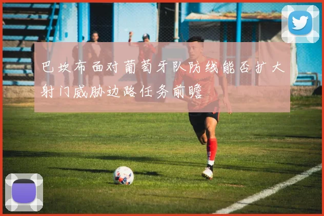巴坎布面对葡萄牙队防线能否扩大射门威胁边路任务前瞻