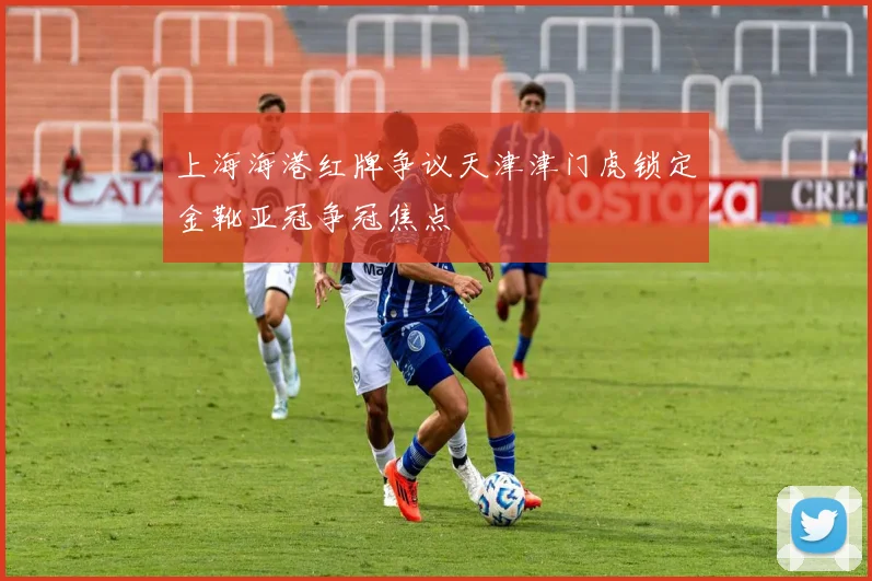 上海海港红牌争议天津津门虎锁定金靴亚冠争冠焦点