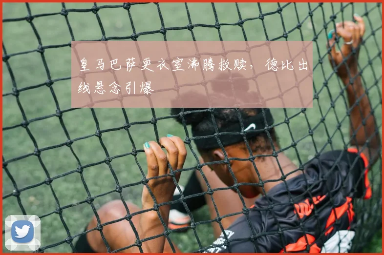 皇马巴萨更衣室沸腾救赎，德比出线悬念引爆