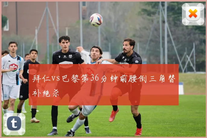 拜仁vs巴黎第36分钟前腰倒三角替补绝杀
