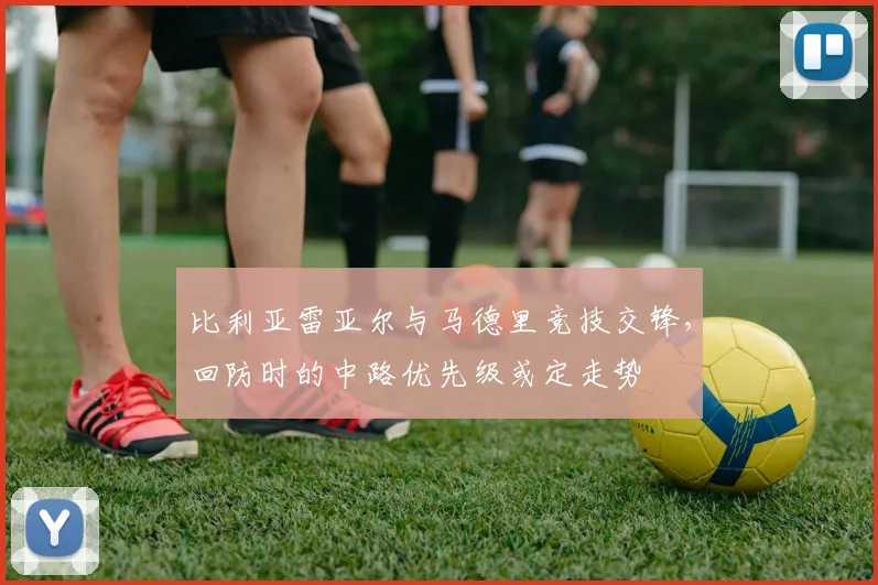 比利亚雷亚尔与马德里竞技交锋，回防时的中路优先级或定走势