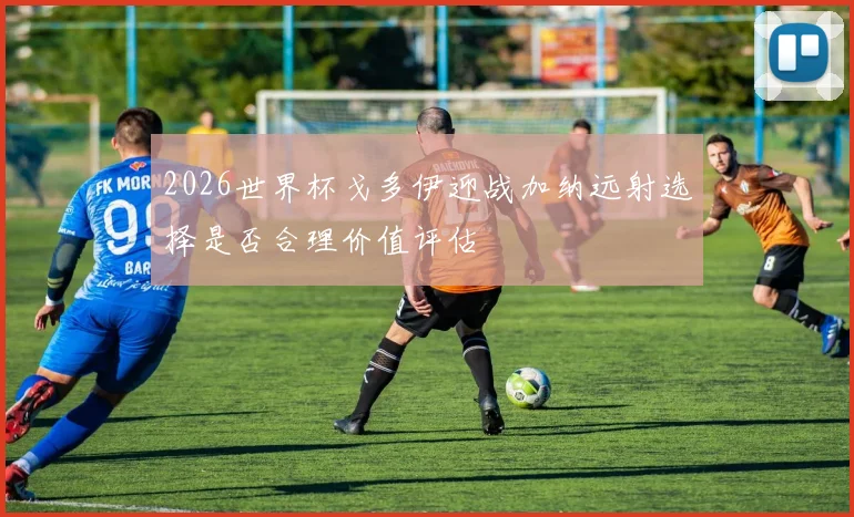 2026世界杯戈多伊迎战加纳远射选择是否合理价值评估
