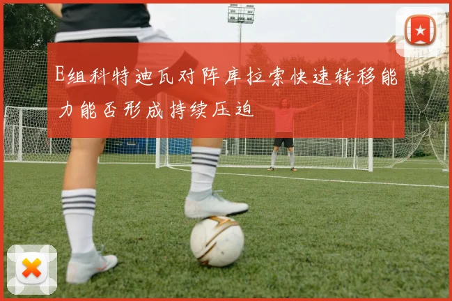 E组科特迪瓦对阵库拉索快速转移能力能否形成持续压迫