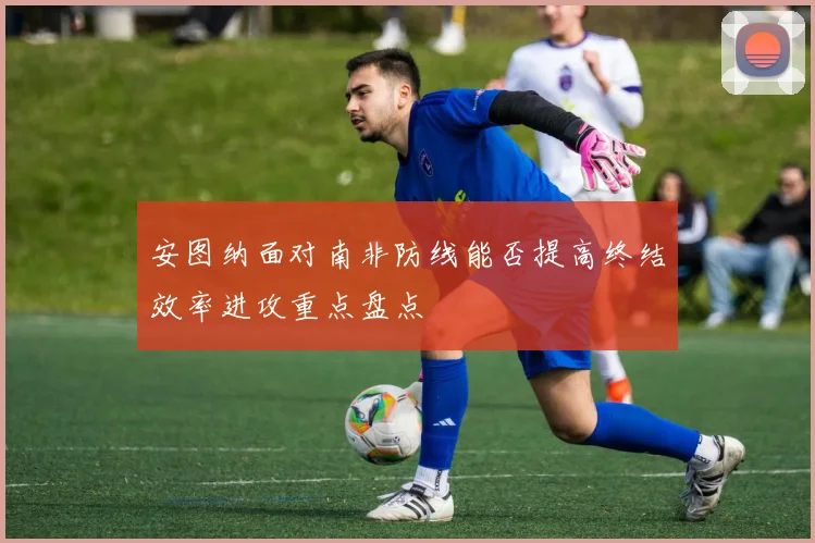 安图纳面对南非防线能否提高终结效率进攻重点盘点