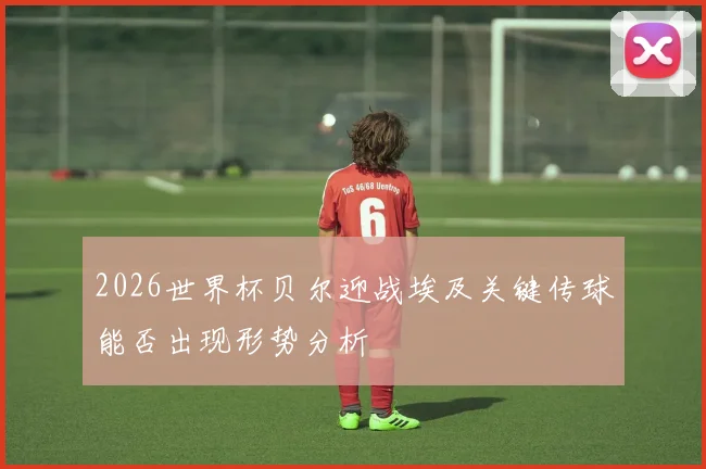 2026世界杯贝尔迎战埃及关键传球能否出现形势分析