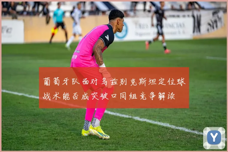 葡萄牙队面对乌兹别克斯坦定位球战术能否成突破口同组竞争解读