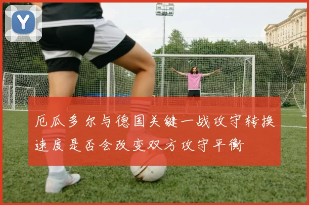 厄瓜多尔与德国关键一战攻守转换速度是否会改变双方攻守平衡