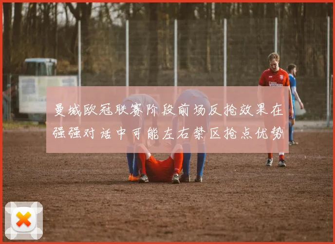 曼城欧冠联赛阶段前场反抢效果在强强对话中可能左右禁区抢点优势