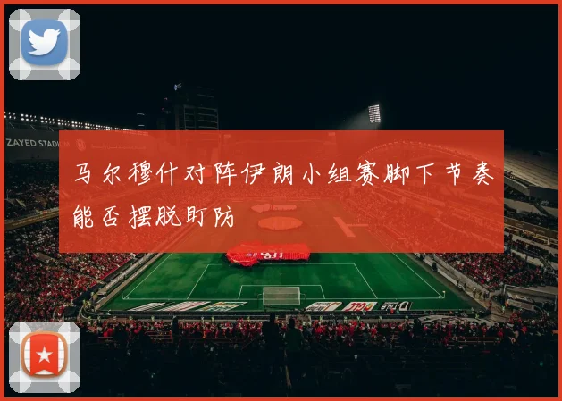 马尔穆什对阵伊朗小组赛脚下节奏能否摆脱盯防