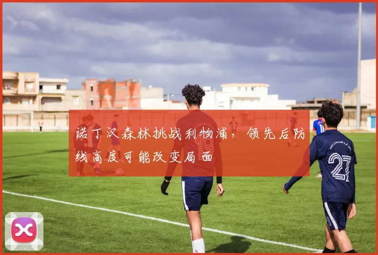 诺丁汉森林挑战利物浦，领先后防线高度可能改变局面