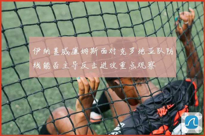 伊纳基威廉姆斯面对克罗地亚队防线能否主导反击进攻重点观察