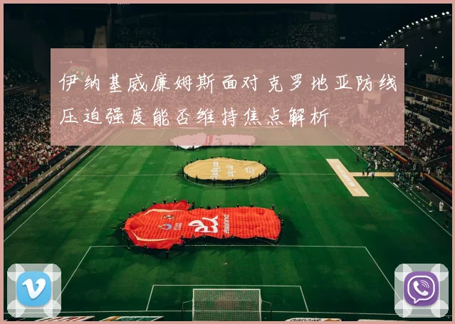 伊纳基威廉姆斯面对克罗地亚防线压迫强度能否维持焦点解析