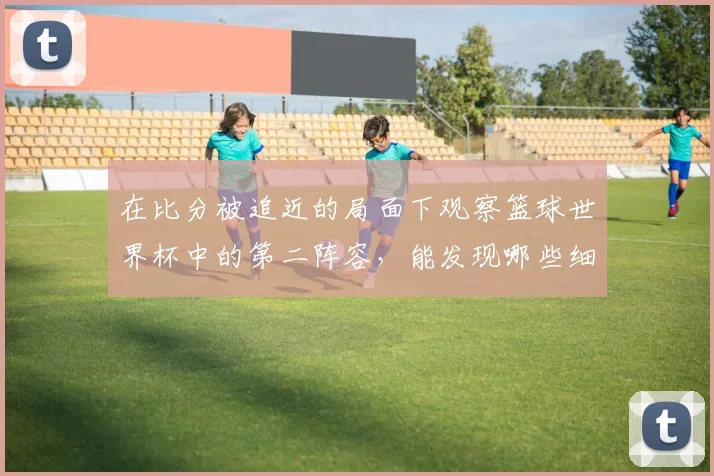 在比分被追近的局面下观察篮球世界杯中的第二阵容，能发现哪些细节