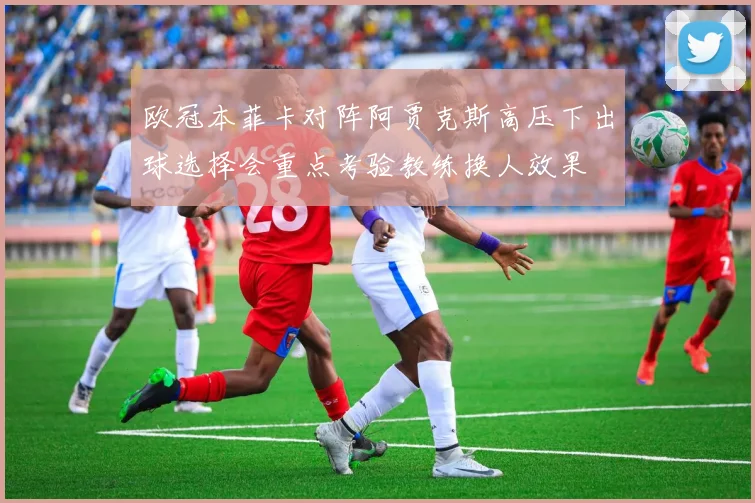 欧冠本菲卡对阵阿贾克斯高压下出球选择会重点考验教练换人效果
