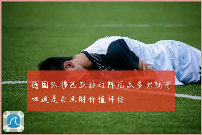 德国队穆西亚拉对阵厄瓜多尔防守回追是否及时价值评估