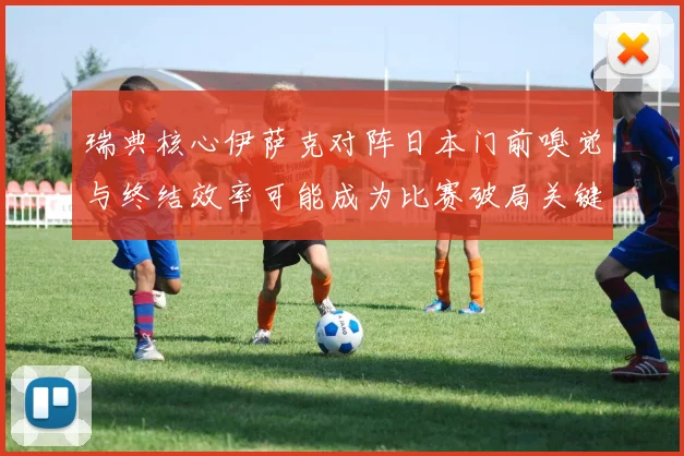 瑞典核心伊萨克对阵日本门前嗅觉与终结效率可能成为比赛破局关键