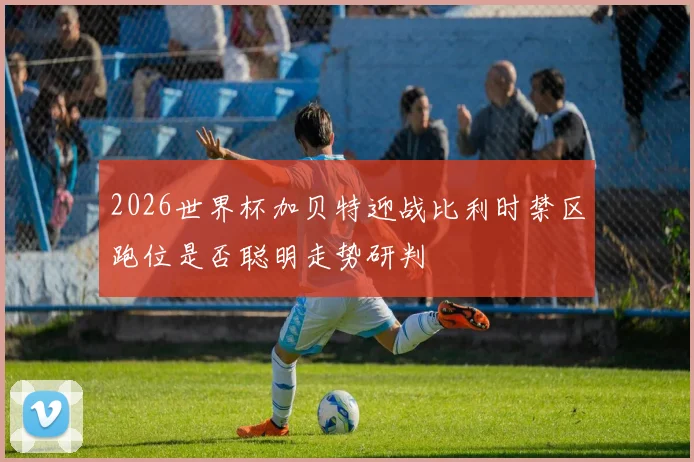 2026世界杯加贝特迎战比利时禁区跑位是否聪明走势研判